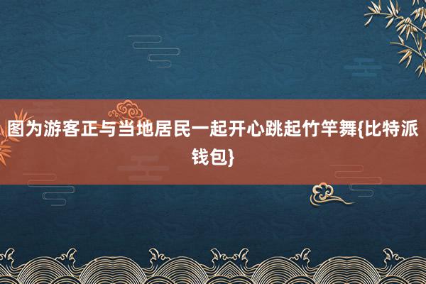 图为游客正与当地居民一起开心跳起竹竿舞{比特派钱包}