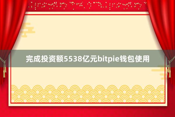 完成投资额5538亿元bitpie钱包使用