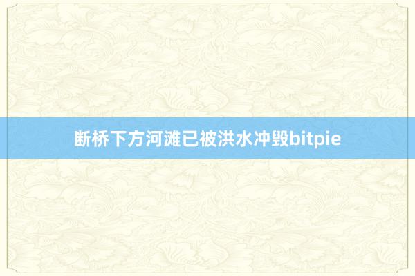 断桥下方河滩已被洪水冲毁bitpie