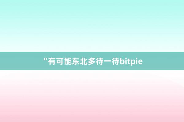 “有可能东北多待一待bitpie