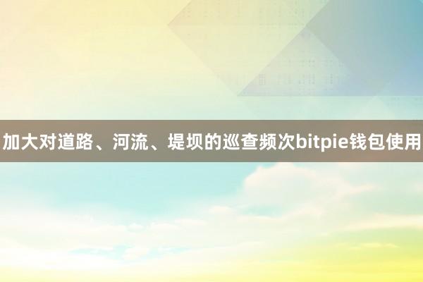 加大对道路、河流、堤坝的巡查频次bitpie钱包使用