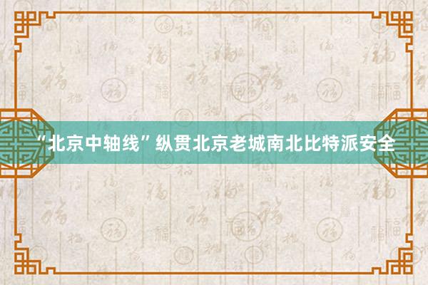 “北京中轴线”纵贯北京老城南北比特派安全